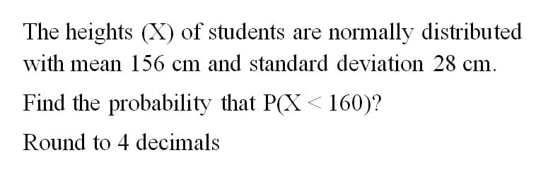 The heights (X) of students are normally distributed
with mean 156 cm and standard deviation 28 cm.
Find the probability that P(X<160)?
Round to 4 decimals