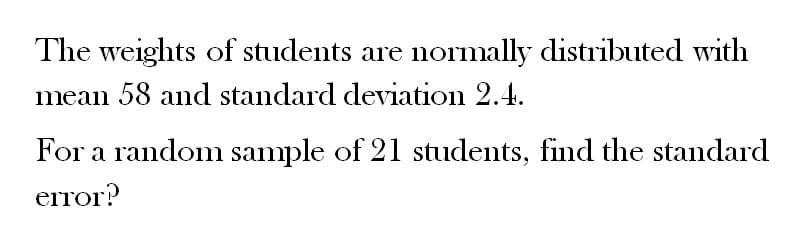 The weights of students are normally distributed with
mean 58 and standard deviation 2.4.
For a random sample of 21 students, find the standard
error?