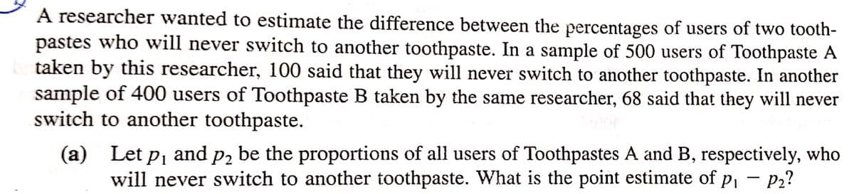 A researcher wanted to estimate the difference between the percentages of users of two tooth-
pastes who will never switch to another toothpaste. In a sample of 500 users of Toothpaste A
botaken by this researcher, 100 said that they will never switch to another toothpaste. In another
sample of 400 users of Toothpaste B taken by the same researcher, 68 said that they will never
switch to another toothpaste.
(a) Let p₁ and p₂ be the proportions of all users of Toothpastes A and B, respectively, who
will never switch to another toothpaste. What is the point estimate of p₁ - P₂?