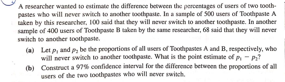 A researcher wanted to estimate the difference between the percentages of users of two tooth-
pastes who will never switch to another toothpaste. In a sample of 500 users of Toothpaste A
taken by this researcher, 100 said that they will never switch to another toothpaste. In another
sample of 400 users of Toothpaste B taken by the same researcher, 68 said that they will never
switch to another toothpaste.
(a) Let p₁ and p₂ be the proportions of all users of Toothpastes A and B, respectively, who
will never switch to another toothpaste. What is the point estimate of p₁ P2?
Construct a 97% confidence interval for the difference between the proportions of all
users of the two toothpastes who will never switch.
(b)
-