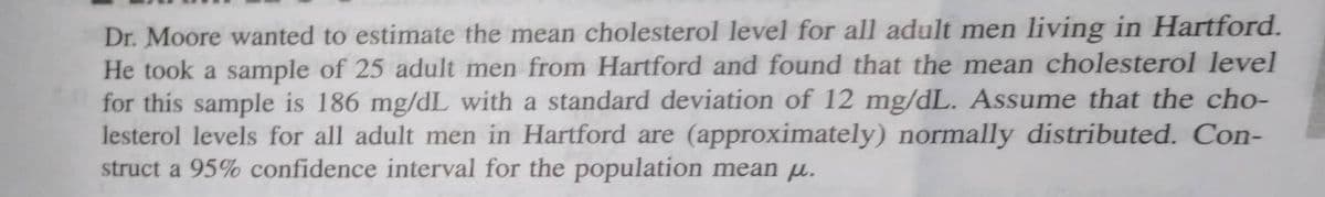 Dr. Moore wanted to estimate the mean cholesterol level for all adult men living in Hartford.
He took a sample of 25 adult men from Hartford and found that the mean cholesterol level
for this sample is 186 mg/dL with a standard deviation of 12 mg/dL. Assume that the cho-
lesterol levels for all adult men in Hartford are (approximately) normally distributed. Con-
struct a 95% confidence interval for the population mean u.