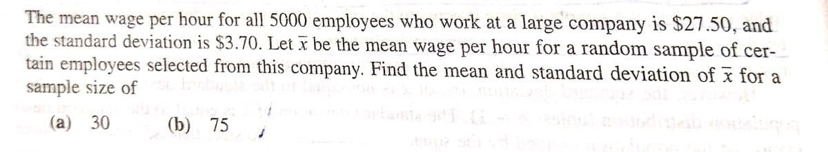 The mean wage per hour for all 5000 employees who work at a large company is $27.50, and
the standard deviation is $3.70. Let x be the mean wage per hour for a random sample of cer-
tain employees selected from this company. Find the mean and standard deviation of x for a
sample size of You bichagiz bil
(a) 30
(b) 75
ઢોંગ વડે દાદાનું
dupa sir