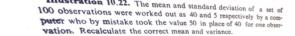 ion
on 10.22. The mean and standard deviation of a set of
100 observations were worked out as 40 and 5 respectively by a com-
puter who by mistake took the value 50 in place of 40 for one obser-
vation. Recalculate the correct mean and variance.
