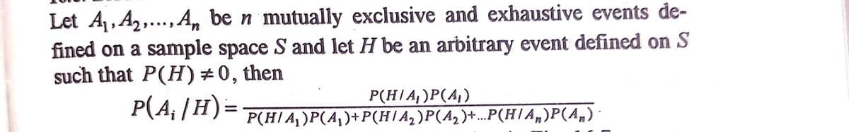 Let 41, A2,., An be n mutually exclusive and exhaustive events de-
fined on a sample space S and let H be an arbitrary event defined on S
such that P(H)÷0, then
P(A, |H)=
P(H/A,)P(A,)
P(H/A,)P(A,)+P(H/A,)P(A,)+...P(H/A„)P(A,)
%3D
