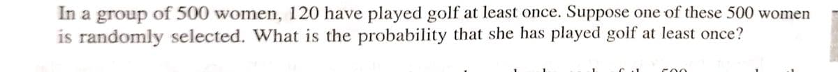 In a group of 500 women, 120 have played golf at least once. Suppose one of these 500 women
is randomly selected. What is the probability that she has played golf at least once?
500