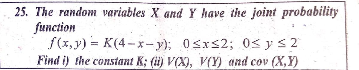 25. The random variables X and Y have the joint probability
function
f(x, y) = K(4-x-y); 0<x<2; 0< y <2
Find i) the constant K; (ii) V(X), V(Y) and cov (X,Y)
0<x<2; 0< y<2
