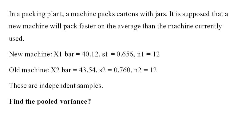In a packing plant, a machine packs cartons with jars. It is supposed that a
new machine will pack faster on the average than the machine currently
used.
New machine: X1 bar = 40.12, s1 = 0.656, nl = 12
Old machine: X2 bar = 43.54, s2 = 0.760, n2 = 12
These are independent samples.
Find the pooled variance?