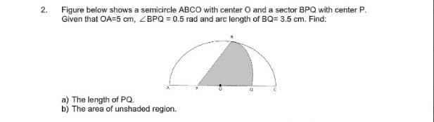 2. Figure below shows a semicircle ABCO with center O and a sector BPQ with center P.
Given that OA=5 cm, ZBPQ = 0.5 rad and arc length of BQ= 3.5 cm. Find:
a) The length of PQ.
b) The area of unshaded region.
