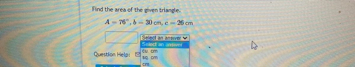 Find the area of the given triangle.
A 76°, b = 30 cm, c=
= 26 cm
Select an answer v
Select an answer
CU. cm
Question Help:
sq. cm
cim
