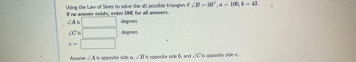 Using the Law of Sines to solve the all possible triangles if /B 50°, a = 100, b = 43.
If no answer exists, enter DNE for all answers.
/A is
degrees
ZC is
degrees
Assume ZA is opposite side a, ZB is opposite side b, and ZC is opposite side c.
