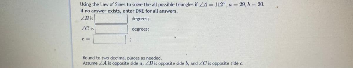 Using the Law of Sines to solve the all possible triangles if ZA 112°, a = 29, b 20.
If no answer exists, enter DNE for all answers.
ZB is
degrees;
ZC is
degrees;
Round to two decimal places as needed.
Assume ZA is opposite side a, ZB is opposite side b, and C is opposite side c.
