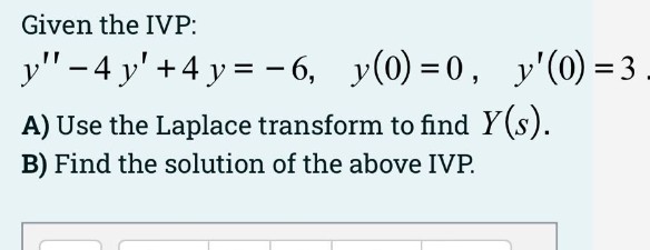 Given the IVP:
y" - 4 y' +4 y = 6, y(0) = 0, y'(0) = 3
%3D
A) Use the Laplace transform to find Y(s).
B) Find the solution of the above IVP.

