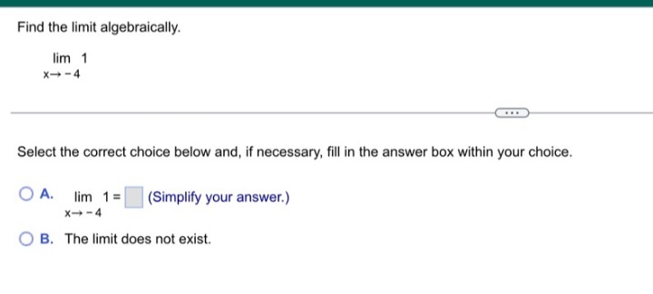 Find the limit algebraically.
lim 1
x--4
Select the correct choice below and, if necessary, fill in the answer box within your choice.
O A. lim 1= (Simplify your answer.)
x--4
B. The limit does not exist.
