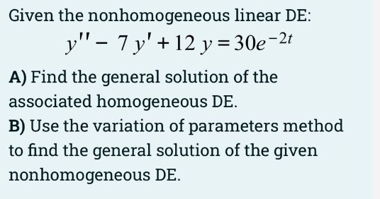 Given the nonhomogeneous linear DE:
y" - 7 y' + 12 y = 30e-2t
A) Find the general solution of the
associated homogeneous DE.
B) Use the variation of parameters method
to find the general solution of the given
nonhomogeneous DE.
