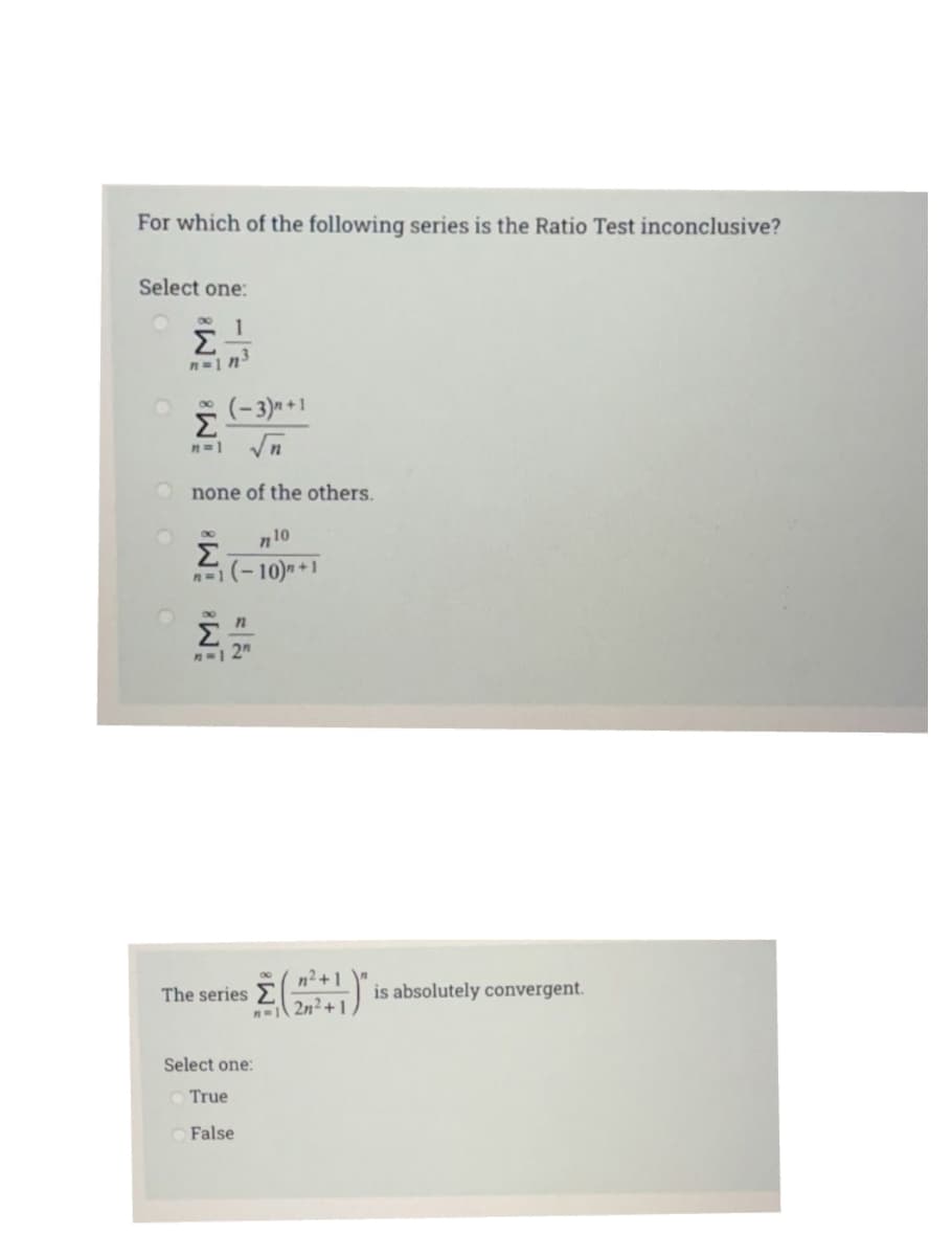 For which of the following series is the Ratio Test inconclusive?
Select one:
Σ
(-3)* +1
Σ
n=1 Vn
none of the others.
n10
Σ
n=1(-10)+1
8.
Σ
n2+1
The series
is absolutely convergent.
n2n2+ 1
Select one:
True
O False
