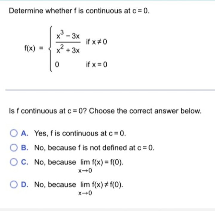 Determine whether f is continuous at c= 0.
3
-3x
if x#0
f(x) =
x* + 3x
2
if x = 0
Is f
continuous at c = 0? Choose the correct answer below.
O A. Yes, f is continuous at c = 0.
O B. No, because f is not defined at c = 0.
OC. No, because lim f(x) = f(0).
O D. No, because lim f(x) + f(0).
