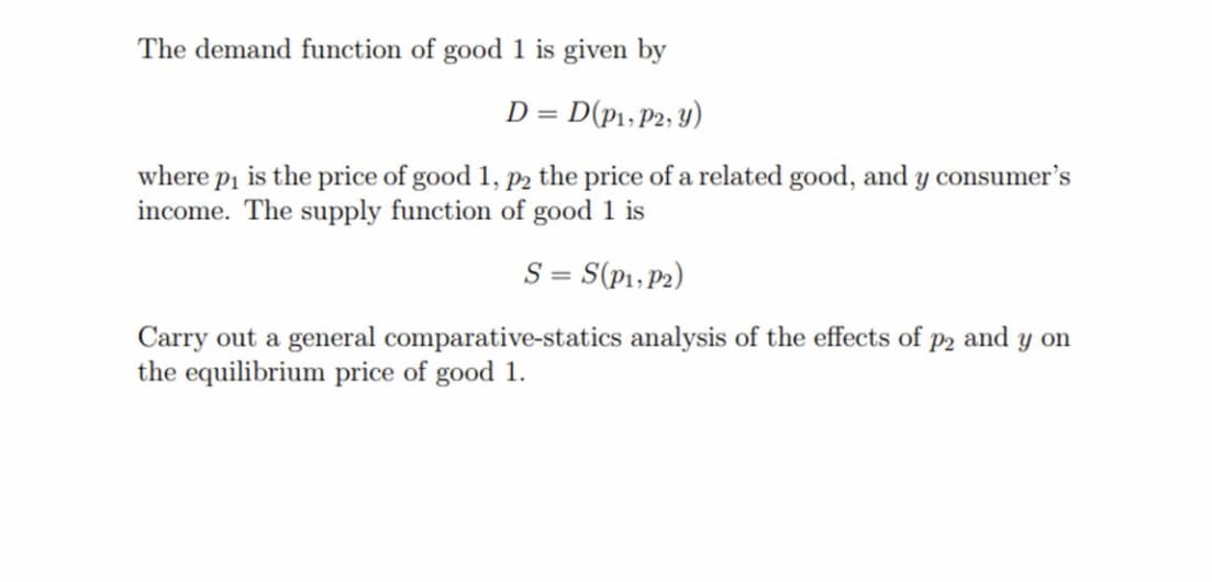 The demand function of good 1 is given by
D = D(P₁, P2, y)
where p₁ is the price of good 1, p2 the price of a related good, and y consumer's
income. The supply function of good 1 is
S = S(P1, P2)
Carry out a general comparative-statics analysis of the effects of p2 and y on
the equilibrium price of good 1.