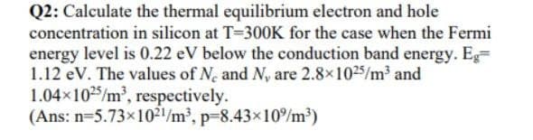 Q2: Calculate the thermal equilibrium electron and hole
concentration in silicon at T-300K for the case when the Fermi
energy level is 0.22 eV below the conduction band energy. Eg=
1.12 eV. The values of N, and N, are 2.8x1025/m and
1.04x1025/m, respectively.
(Ans: n=5.73x102/m³, p=8.43×10%m?)
