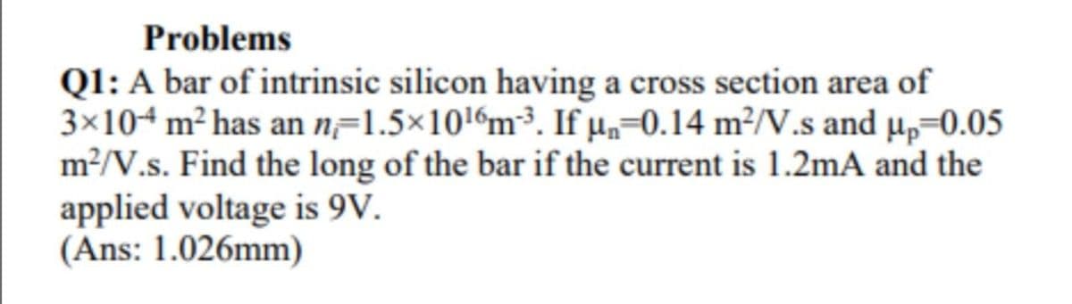 Problems
Q1: A bar of intrinsic silicon having a cross section area of
3×104 m² has an n=1.5×1016m³. If µ„=0.14 m²/V.s and µ,=0.05
m2/V.s. Find the long of the bar if the current is 1.2mA and the
applied voltage is 9V.
(Ans: 1.026mm)
