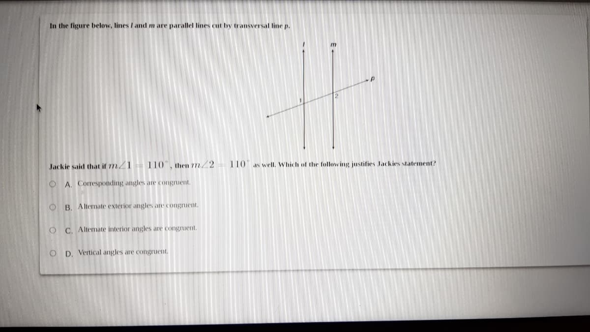 In the figure below, lines I and m are parallel lines cut by transversal line p.
Jackie said that if 7m/1= 110", then 77m2
110 as well. Which of the following justifies Jackies statement?
O A. Corresponding angles are congruent.
O B. Alternate exterior angles are congruent.
O C. Alternate interior angles are congruent.
D. Vertical angles are congruent.
