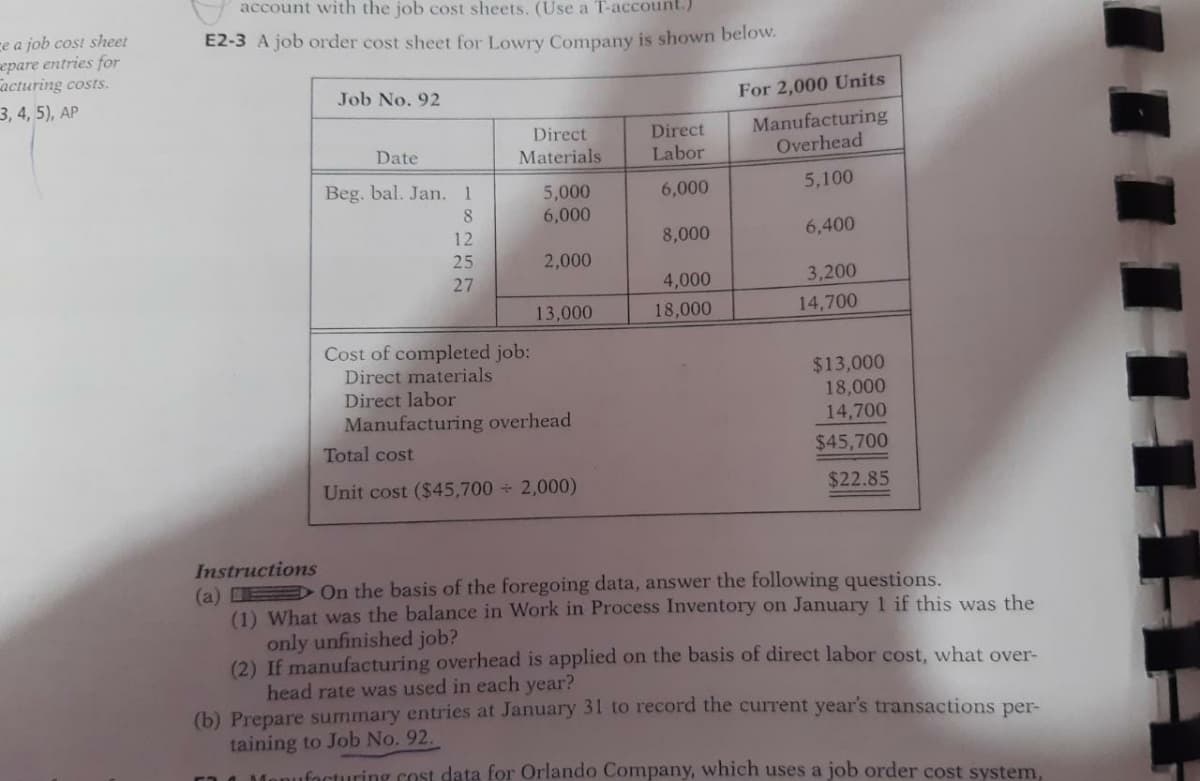 account with the job cost sheets. (Use a T-account.)
ce a job cost sheet
epare entries for
acturing costs.
E2-3 A job order cost sheet for Lowry Company is shown below.
3, 4, 5), AP
Job No. 92
For 2,000 Units
Direct
Materials
Direct
Labor
Manufacturing
Overhead
Date
Beg. bal. Jan. 1
5,100
5,000
6,000
6,000
8
12
8,000
6,400
25
2,000
27
4,000
3,200
13,000
18,000
14,700
Cost of completed job:
Direct materials
Direct labor
Manufacturing overhead
$13,000
18,000
14,700
Total cost
$45,700
Unit cost ($45,700 2,000)
$22.85
Instructions
(a) D On the basis of the foregoing data, answer the following questions.
(1) What was the balance in Work in Process Inventory on January 1 if this was the
only unfinished job?
(2) If manufacturing overhead is applied on the basis of direct labor cost, what over-
head rate was used in each year?
(b) Prepare summary entries at January 31 to record the current year's transactions per-
taining to Job No. 92.
focturing cost data for Orlando Company, which uses a job order cost system,
