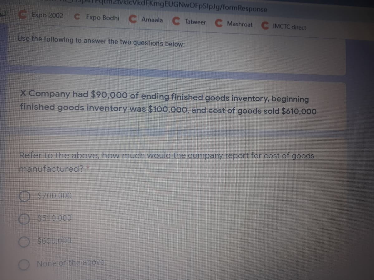 vklcVkdFKmgEUGNwOFpSlpJg/formResponse
CExpo 2002
CExpo Bodhi
Amaala
Tatweer
Mashroat IMCTC direct
Use the following to answer the two questions below:
X Company had $90,000 of ending finished goods inventory, beginning
finished goods inventory was $100,000, and cost of goods sold $610,000
Refer to the above, how much would the company report for cost of goods
manufactured?
$700,000
$510,000
S600.000
None of the above

