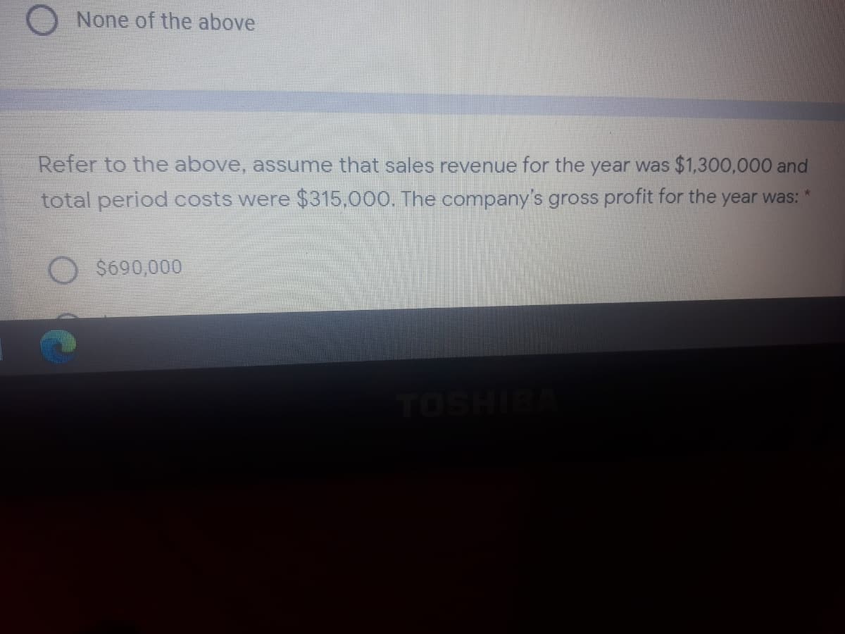 None of the above
Refer to the above, assume that sales revenue for the year was $1,300,000 and
total period costs were $315,000. The company's gross profit for the year was:
$690,000
TOSHIBA
