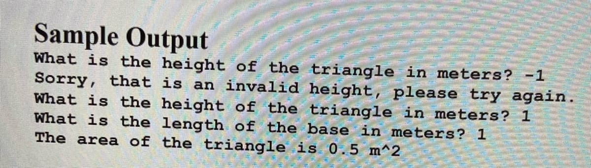 Sample Output
What is the height of the triangle in meters? -1
Sorry, that is an invalid height, please try again.
What is the height of the triangle in meters? 1
What is the length of the base in meters? 1
The area of the triangle is 0.5 m^2
