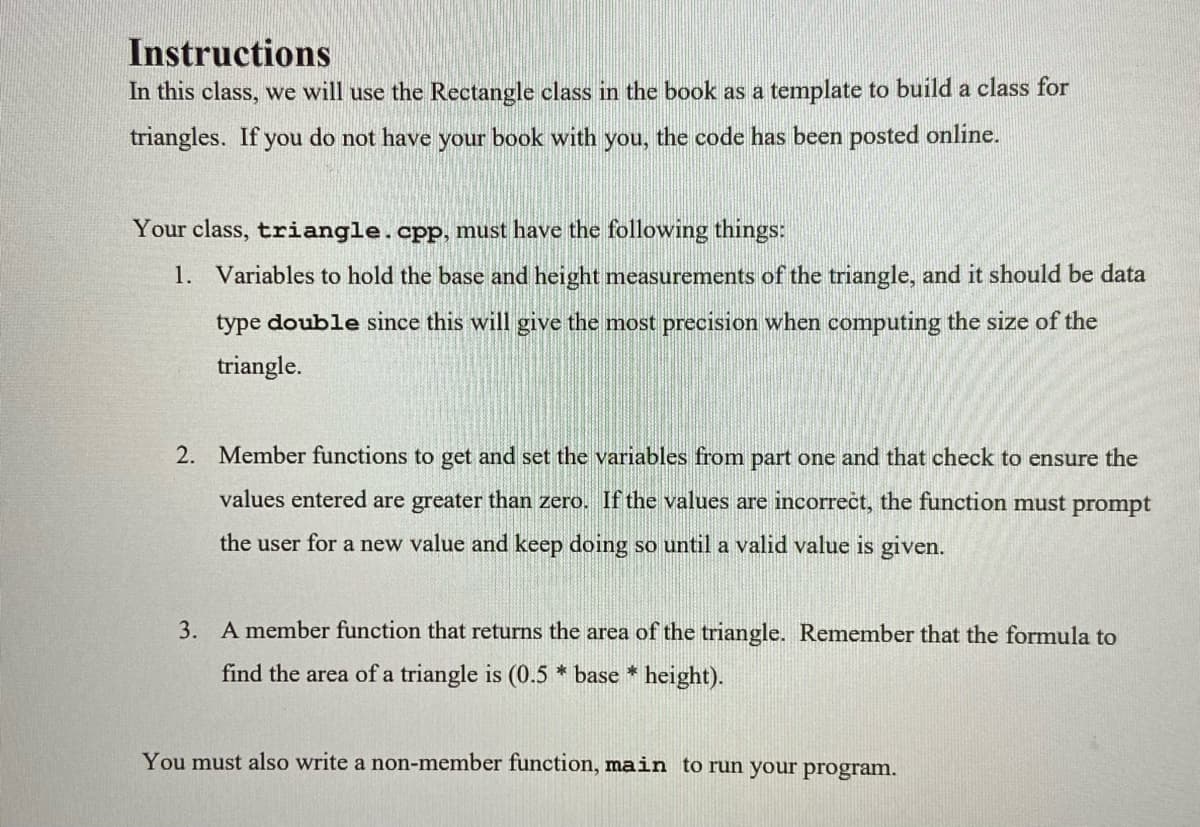Instructions
In this class, we will use the Rectangle class in the book as a template to build a class for
triangles. If you do not have your book with you, the code has been posted online.
Your class, triangle.cpp, must have the following things:
1. Variables to hold the base and height measurements of the triangle, and it should be data
type double since this will give the most precision when computing the size of the
triangle.
2. Member functions to get and set the variables from part one and that check to ensure the
values entered are greater than zero. If the values are incorrect, the function must prompt
the user for a new value and keep doing so until a valid value is given.
3. A member function that returns the area of the triangle. Remember that the formula to
find the area of a triangle is (0.5 * base * height).
You must also write a non-member function, main to run your program.
