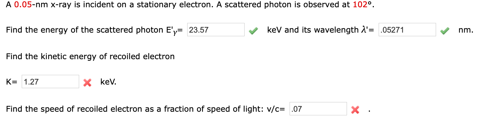 A 0.05-nm x-ray is incident on a stationary electron. A scattered photon is observed at 102°.
Find the energy of the scattered photon E'y= 23.57
kev and its wavelength A'= .05271
nm.
Find the kinetic energy of recoiled electron
K= 1.27
X kev.
Find the speed of recoiled electron as a fraction of speed of light: v/c= .07
