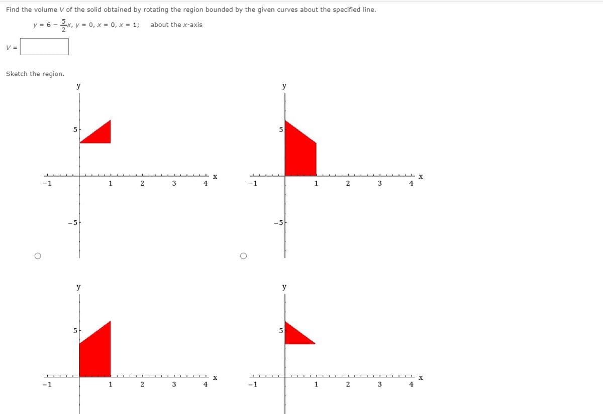 Find the volume V of the solid obtained by rotating the region bounded by the given curves about the specified line.
y = 6 -
x, y = 0, x = 0, x = 1;
about the x-axis
V =
Sketch the region.
y
5
X
-1
2
3
4
-1
1
4
y
y
5
5
X
-1
1
2
3
4
- 1
1
2
3
4
