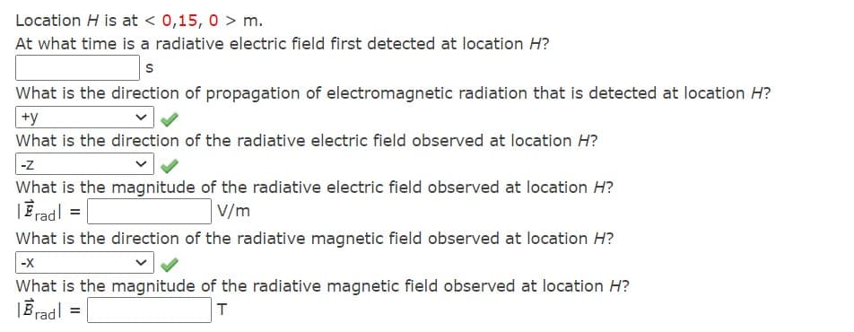 Location H is at < 0,15, 0 > m.
At what time is a radiative electric field first detected at location H?
What is the direction of propagation of electromagnetic radiation that is detected at location H?
+y
What is the direction of the radiative electric field observed at location H?
-z
What is the magnitude of the radiative electric field observed at location H?
|Eradl =
V/m
What is the direction of the radiative magnetic field observed at location H?
|-x
What is the magnitude of the radiative magnetic field observed at location H?
|Bradl
