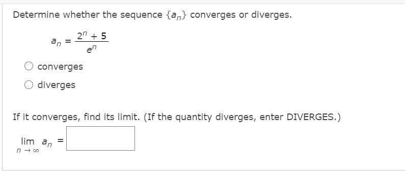 Determine whether the sequence {an} converges or diverges.
2" + 5
an
en
converges
O diverges
If it converges, find its limit. (If the quantity diverges, enter DIVERGES.)
lim an
n → 00
