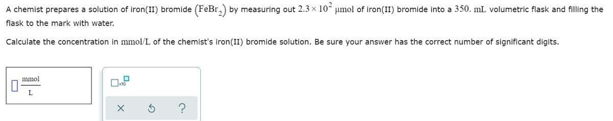 2
A chemist prepares a solution of iron(II) bromide (FeBr,) by measuring out 2.3 × 10´ µmol of iron(II) bromide into a 350. mL volumetric flask and filling the
flask to the mark with water.
Calculate the concentration in mmol/L of the chemist's iron(II) bromide solution. Be sure your answer has the correct number of significant digits.
mmol
L
