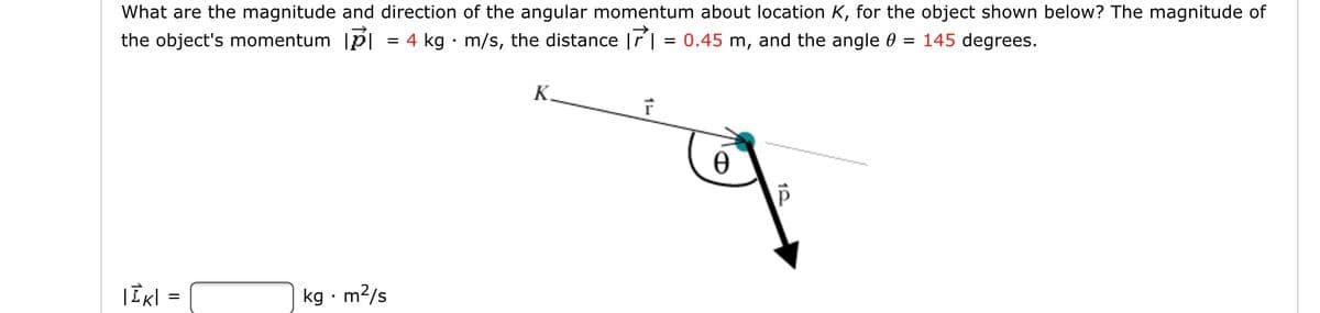 What are the magnitude and direction of the angular momentum about location K, for the object shown below? The magnitude of
the object's momentum |p|
4 kg · m/s, the distance |r | = 0.45 m, and the angle 0
145 degrees.
K.
|Ik| =
kg · m2/s
II
