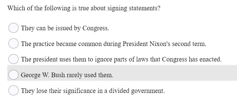 Which of the following is true about signing statements?
They can be issued by Congress.
The practice became common during President Nixon's second term.
The president uses them to ignore parts of laws that Congress has enacted.
George W. Bush rarely used them.
They lose their significance in a divided government.
