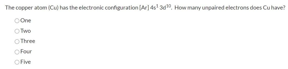 The copper atom (Cu) has the electronic configuration [Ar] 4s1 3d10. How many unpaired electrons does Cu have?
O One
O Two
Three
O Four
O Five
