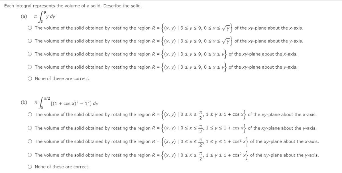 Each integral represents the volume of a solid. Describe the solid.
(a)
y dy
{x, v) 1 3 s y s 9,0 s x svr}
O The volume of the solid obtained by rotating the region R =
of the xy-plane about the x-axis.
O The volume of the solid obtained by rotating the region R =
y)
0 <xs Vy} of the xy-plane about the y-axis.
{x, v) 1 3 sys 9,0 sxs
{x, v) 1 3 s ys 9,0 s xs
O The volume of the solid obtained by rotating the region R = .
of the xy-plane about the x-axis.
O The volume of the solid obtained by rotating the region R = .
of the xy-plane about the y-axis.
O None of these are correct.
TI/2
(b)
[(1 + cos x)2 – 12] dx
O The volume of the solid obtained by rotating the region R =
1sys1+ cos
of the xy-plane about the x-axis.
O The volume of the solid obtained by rotating the region R =
{(x, v) | 0 < x< , 1sys1+ cos x} of the xy-plane about the y-axis.
O The volume of the solid obtained by rotating the region R = .
1 sys1 + cos? x of the xy-plane about the x-axis.
O The volume of the solid obtained by rotating the region R =
1< y<1+ cos² x> of the xy-plane about the y-axis.
O None of these are correct.
