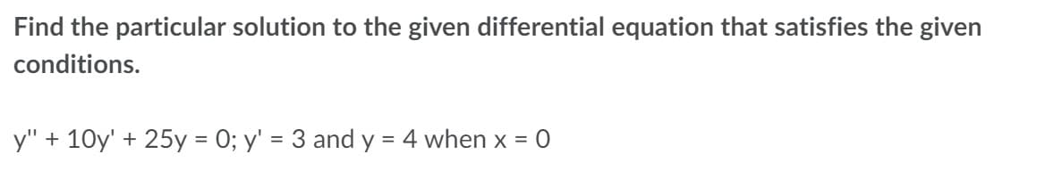Find the particular solution to the given differential equation that satisfies the given
conditions.
y" + 10y' + 25y = 0; y' = 3 and y = 4 when x =
