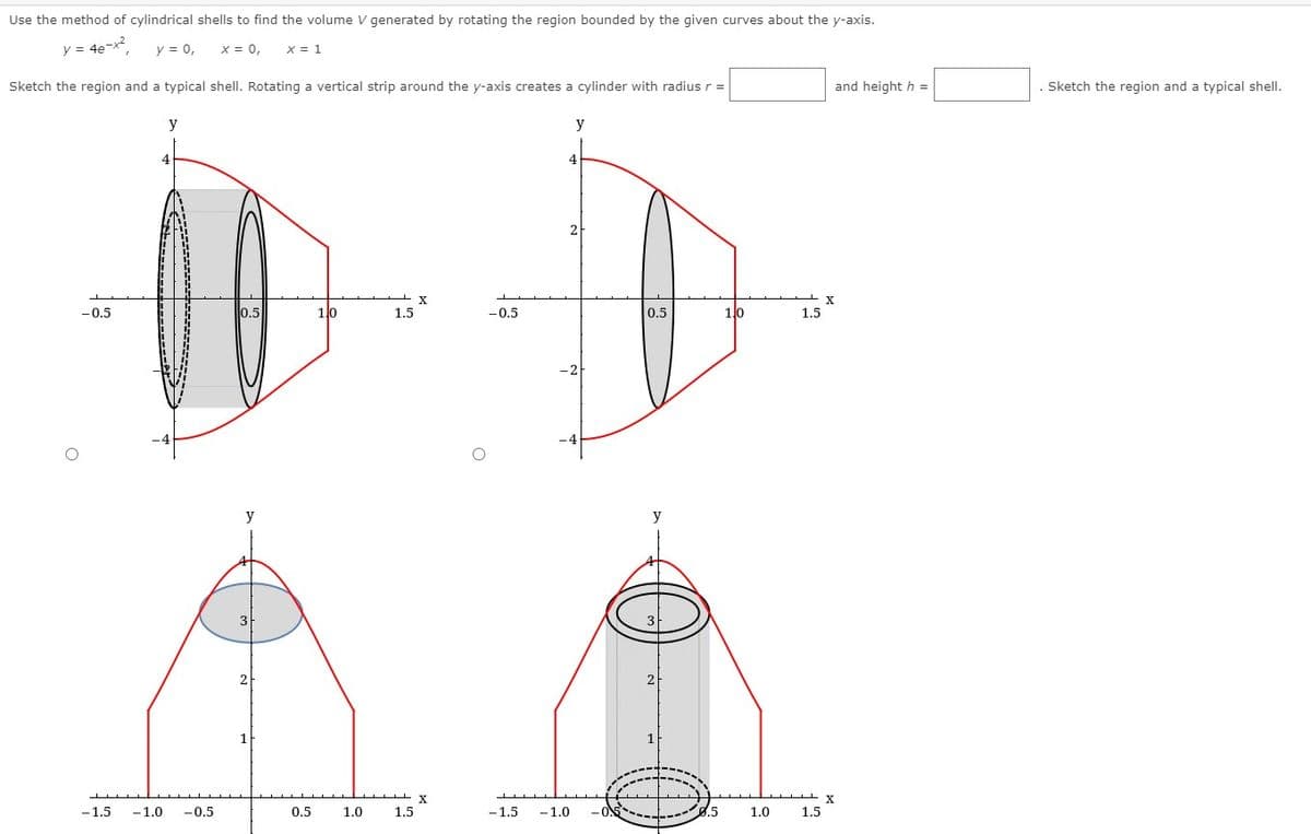 Use the method of cylindrical shells to find the volume V generated by rotating the region bounded by the given curves about the y-axis.
y = 4e-x?
y = 0,
X = 0,
x = 1
Sketch the region and a typical shell. Rotating a vertical strip around the y-axis creates a cylinder with radius r =
and height h =
Sketch the region and a typical shell.
y
y
4
2
-0.5
0.5
10
1.5
-0,5
0.5
10
1.5
y
y
2
-1.5
-1.0
-0.5
0.5
1.0
1.5
-1.5
-1.0
8.5
1.0
1.5

