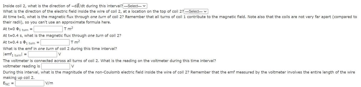 Inside coil 2, what is the direction of -dB/dt during this interval? ---Select--- v
What is the direction of the electric field inside the wire of coil 2, at a location on the top of coil 2? ---Select-- v
At time t=0, what is the magnetic flux through one turn of coil 2? Remember that all turns of coil 1 contribute to the magnetic field. Note also that the coils are not very far apart (compared to
their radii), so you can't use an approximate formula here.
At t=0 $1 turn =
T m?
At t=0.4 s, what is the magnetic flux through one turn of coil 2?
At t=0.4 s P1 turn =
Tm?
What is the emf in one turn of coil 2 during this time interval?
Jemf1 turnl =
V
The voltmeter is connected across all turns of coil 2. What is the reading on the voltmeter during this time interval?
voltmeter reading is
V
During this interval, what is the magnitude of the non-Coulomb electric field inside the wire of coil 2? Remember that the emf measured by the voltmeter involves the entire length of the wire
making up coil 2.
ENC =
V/m
