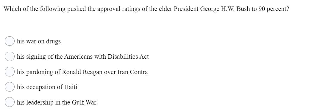 Which of the following pushed the approval ratings of the elder President George H.W. Bush to 90 percent?
his war on drugs
his signing of the Americans with Disabilities Act
his pardoning of Ronald Reagan over Iran Contra
his occupation of Haiti
his leadership in the Gulf War
