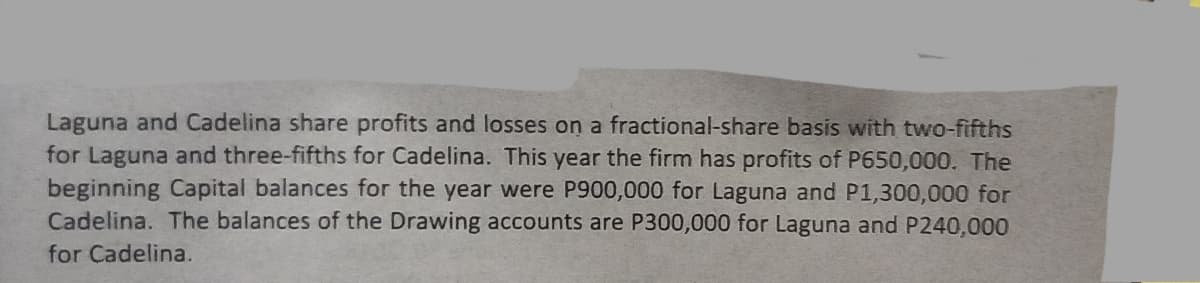 Laguna and Cadelina share profits and losses on a fractional-share basis with two-fifths
for Laguna and three-fifths for Cadelina. This year the firm has profits of P650,000. The
beginning Capital balances for the year were P900,000 for Laguna and P1,300,000 for
Cadelina. The balances of the Drawing accounts are P300,000 for Laguna and P240,000
for Cadelina.
