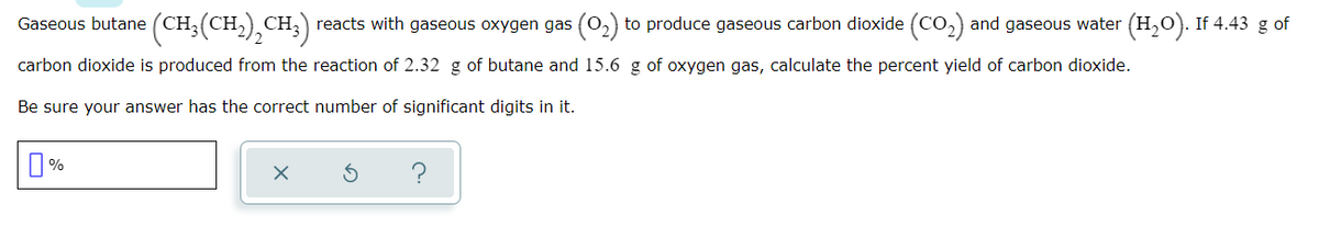 Gaseous butane (CH;(CH,),CH;) reacts with gaseous oxygen gas (02) to produce gaseous carbon dioxide (CO,) and gaseous water (H,0). If 4.43 g of
carbon dioxide is produced from the reaction of 2.32 g of butane and 15.6 g of oxygen gas, calculate the percent yield of carbon dioxide.
Be sure your answer has the correct number of significant digits in it.
%
