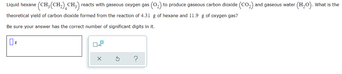Liquid hexane (CH; (CH,) CH,) reacts with gaseous oxygen gas (0,) to produce gaseous carbon dioxide (Co,) and gaseous water (H,O). What is the
4
theoretical yield of carbon dioxide formed from the reaction of 4.31 g of hexane and 11.9 g of oxygen gas?
Be sure your answer has the correct number of significant digits in it.
