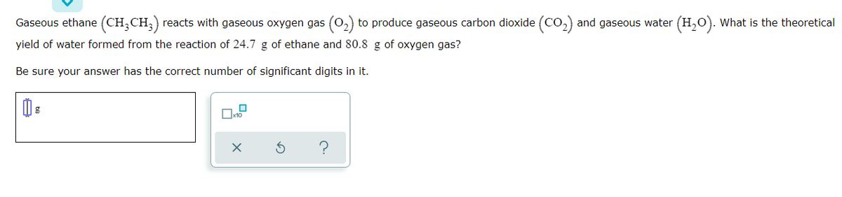 Gaseous ethane (CH;CH;)
reacts with gaseous oxygen gas (0,) to produce gaseous carbon dioxide (CO,) and gaseous water (H,O). What is the theoretical
yield of water formed from the reaction of 24.7 g of ethane and 80.8 g of oxygen gas?
Be sure your answer has the correct number of significant digits in it.
Ox10
?
