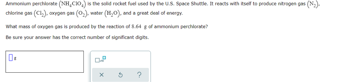 Ammonium perchlorate (NH,CIO4) is the solid rocket fuel used by the U.S. Space Shuttle. It reacts with itself to produce nitrogen gas (N,),
chlorine gas (Cl,), oxygen gas (0,), water (H,O), and a great deal of energy.
What mass of oxygen gas is produced by the reaction of 8.64 g of ammonium perchlorate?
Be sure your answer has the correct number of significant digits.
?
