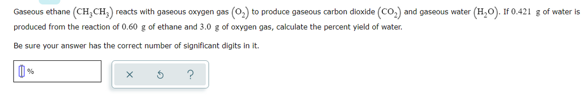 Gaseous ethane (CH,CH,) reacts with gaseous oxygen gas (0,) to produce gaseous carbon dioxide (CO,) and gaseous water (H,O). If 0.421 g of water is
produced from the reaction of 0.60 g of ethane and 3.0 g of oxygen gas, calculate the percent yield of water.
Be sure your answer has the correct number of significant digits in it.
の
