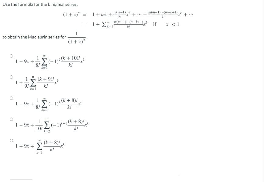 Use the formula for the binomial series:
m(m-1)
2,2 +
2!
m(m-1).--(m-k+1) +
(1 + x)"
1+ mx +
+
%3D
...
k!
m(m-1)---(m-k+1) if
1+ Σ
1지 < 1
k=1
k!
1
to obtain the Maclaurin series for
(1 +x)°
1- 9x +
2-1)k+ 10)!
k!
k=2
(k + 9)!
1 +
9!
k=1
k!
8!2(-1) k + 8)!
k!
1- 9x +
k=2
1- 9x +
10!
k=2
(-1)k+1 k + 8)!
k!
(k + 8)!
1 + 9x + >
k!
k=2
