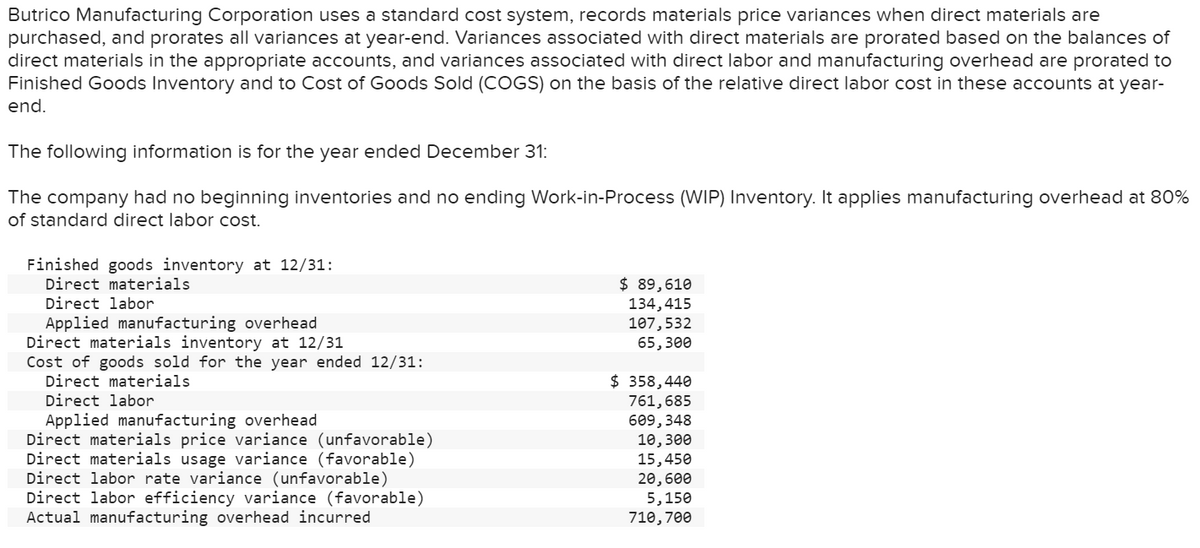 Butrico Manufacturing Corporation uses a standard cost system, records materials price variances when direct materials are
purchased, and prorates all variances at year-end. Variances associated with direct materials are prorated based on the balances of
direct materials in the appropriate accounts, and variances associated with direct labor and manufacturing overhead are prorated to
Finished Goods Inventory and to Cost of Goods Sold (COGS) on the basis of the relative direct labor cost in these accounts at year-
end.
The following information is for the year ended December 31:
The company had no beginning inventories and no ending Work-in-Process (WIP) Inventory. It applies manufacturing overhead at 80%
of standard direct labor cost.
Finished goods inventory at 12/31:
Direct materials
Direct labor
Applied manufacturing overhead
Direct materials inventory at 12/31
Cost of goods sold for the year ended 12/31:
Direct materials
Direct labor
Applied manufacturing overhead
Direct materials price variance (unfavorable)
Direct materials usage variance (favorable)
Direct labor rate variance (unfavorable)
Direct labor efficiency variance (favorable)
Actual manufacturing overhead incurred
$ 89,610
134,415
107,532
65,300
$ 358,440
761,685
609,348
10,300
15,450
20,600
5,150
710, 700
